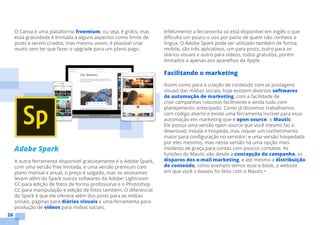26
O Canva é uma plataforma freemium, ou seja, é grátis, mas
essa gratuidade é limitada a alguns aspectos como limite de
posts a serem criados, mas mesmo assim, é possível criar
muito sem ter que fazer o upgrade para um plano pago.
Adobe Spark
A outra ferramenta disponível gratuitamente é o Adobe Spark,
com uma versão free limitada, e uma versão premium com
plano mensal e anual, o preço é salgado, mas os assinantes
levam além do Spark outros softwares da Adobe: Lightroom
CC para edição de fotos de forma profissional e o Photoshop
CC para manipulação e edição de fotos também. O diferencial
do Spark é que ele oferece além dos posts para as mídias
sociais, páginas para diários visuais e uma ferramenta para
produção de vídeos para mídias sociais.
Infelizmente a ferramenta só está disponível em inglês o que
dificulta um pouco o uso por parte de quem não conhece a
língua. O Adobe Spark pode ser utilizado também de forma
mobile, são três aplicativos, um para posts, outro para os
diários visuais e outro para vídeos, todos gratuitos, porém
limitados a apenas aos aparelhos da Apple.
Facilitando o marketing
Assim como para a criação de conteúdo com as postagens
visuais das mídias sociais, hoje existem diversos softwares
de automação de marketing, com a facilidade de
criar campanhas robustas facilmente e ainda tudo com
planejamento antecipado. Como já dissemos trabalhamos
com código aberto e existe uma ferramenta incrível para essa
automação em marketing que é open source: o Mautic.
Ele possui uma versão open source que você mesmo faz o
download, instala e hospeda, mas requer um conhecimento
maior para configuração no servidor; e uma versão hospedada
por eles mesmos, mas nessa versão há uma opção mais
modesta de graça para contas com poucos contatos. As
funções do Mautic vão desde a concepção da campanha, os
disparos dos e-mail marketing, e até mesmo a distribuição
de conteúdo, como exemplo temos esse e-book, o website
em que você o baixou foi feito com o Mautic •
 