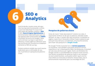 27
Você já decidiu muitas coisas até aqui,
mas sua loja está funcionando e online,
o que mais falta fazer? É ai que mais
uma etapa de trabalho começa: o SEO!
O SEO, Search Engine Optimization, é
extremamente importante para que sua
loja apareça bem posicionada nas SERPS
(resultados de busca do Google). Saber
como otimizar sua loja é o que fará a
diferença, muitas agências oferecem esse
tipo de serviço de consultoria e trabalham
somente no SEO de sua loja.
Existem práticas simples que você mesmo
pode fazer para a otimização do seu
site. A primeira é a pesquisa de palavras-
chave.
Pesquisa de palavras-chave
Antes de inserir “meta descriptions” e textos nos sites, é
importante certificar-se de que as palavras utilizadas serão
eficazes, ou seja, o usuário tem que encontrar o conteúdo ou
página, e para isso é necessário utilizar frases e palavras que
possuem taxa de busca considerável. Uma boa ferramenta
para fazer esta pesquisa é o Google Trends.
No Google Trends é possível ver os termos populares
no momento, mas também você pode pesquisar termos
específicos e ver o desempenho deles nas pesquisas, é possível
ver até a taxa de busca por região. Outro uso fantástico do
Google Trends é a possibilidade de comparar esses termos,
isso facilita na pesquisa de palavras-chave e, por exemplo,
se você vende biscoitos, você pode conferir qual o termo
mais efetivo se é biscoito ou bolacha. Parece bobo, mas é
extremamente importante para sua estratégia de SEO.
6 SEO e
Analytics
 