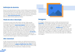 28
Definição do domínio
Essa é uma das primeiras coisas a serem feitas nesse processo
de desenvolvimento de uma loja virtual, é também crucial para
que sua loja seja encontrada pelos mecanismos de busca, pois
a escolha das palavras que farão parte do domínio contribuem
para um bom posicionamento, por isso, se possível, o
domínio deve conter palavras-chaves.
Título do site e descrição
Começamos pela meta description da loja. Sabe aquele
texto que vai embaixo do seu link nos resultados de busca
no Google? Aquilo é a meta description e para um melhor
SEO a meta description deve conter o máximo de informação
utilizando as palavras-chaves, mas sempre deve estar dentro
do número ideal de caracteres (70 a 160 caracteres). Outro
ponto importante nas descrições são os títulos do site e dos
artigos nela, há uma hierarquia para esses títulos: h1>h2>h3...
Deve-se certificar de que cada página contenha apenas um
h1, contendo as palavras-chaves importantes para a página. O
restante de títulos segue a hierarquia da página.
URL Canonical
A URL Canonical serve para indicar ao robô de busca qual é a
página preferencial do site, a iniciativa de criar a tag canonical
serve para diminuir as páginas duplicadas dos sites da web.
A página principal deve conter a meta tag canonical com a URL
preferencial do site, normalmente a https (com SSL).
Imagens
As imagens influenciam muito no SEO, primeiramente em
tamanho, uma imagem pesada, não otimizada para web,
deixa o site mais lento, pois demora mais para carregar, e sites
lentos perdem posicionamento nas SERPS. O segundo ponto
importante sobre as imagens é o atributo alt, que é uma
descrição alternativa para quando, se por algum acaso, seu site
não carregar a imagem e no lugar da imagem será exibido esse
atributo alt. Então, deve-se certificar de que todas as imagens
contenham o atributo alt, com uma boa descrição do conteúdo
da imagem.
 