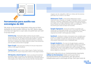 29
Ferramentas para auxílio nas
estratégias de SEO
São várias as ferramentas disponíveis online para se fazer
avaliações de sites e poder melhorar seu SEO. Abaixo segue
uma lista com algumas e o que cada uma pode fazer por você
e sua loja virtual.
Schema.org - Você pode utilizar schema.org para dados
estruturados das principais informações da sua loja como telefones,
email, endereços, etc. Os dados estruturados ajudam o robô de
buscas a encontrar informações importantes da loja e indexá-las.
Para fazer a validação dos dados podemos utilizar a ferramenta de
teste de dados estruturados do google.
Open Graph - Ele serve para certificar-se de que a loja possui
todas as meta tags do facebook.
Twitter Card - Assim como o Open Graph o Twitter Card serve
para certificar-se de que a loja possui todas as meta tags do twitter.
SEO Quake e Quick Sprout - Fazer uso dessas ferramentas
possibilita validar as questões mais importantes relacionadas ao
SEO (muitas delas citadas acima). No SEO Quake é possível verificar
informações como: Número de caracteres da URL e da descrição,
imagens sem alt, cabeçalhos, AMP, etc. Ambos são ferramentas
parecidas, fica a critério o uso delas!
Webmaster Tools - A ferramenta Webmaster Tools é
importante para requisitar ao Google a indexação da loja, e também
informar o sitemap. O Webmaster Tools centraliza vários serviços
do Google como: Google Pagespeed Insights e Google Meu Negócio.
Possui também ferramentas de teste como, por exemplo, a
ferramenta para teste de dados estruturados.
Google Pagespeed - Serve para verificar as questões que
influenciam na velocidade da loja, como compressão das imagens,
minificação dos arquivos JS e CSS, aproveitamento de cache,
resposta do servidor e otimização para mobile.
SemRush - SemRush é talvez a ferramenta mais completa para
se fazer um diagnóstico completo do SEO da loja. Utilizada para
fazer uma audição completa da saúde da loja, e também retirar
informações importantes como a visibilidade dela.
Google Analytics - Por meio do Google Analytics podemos
monitorar tráfego da loja. O Google Analytics oferece um rastreio
completo sobre os acessos da loja como: origem do tráfego, o
dispositivo de acesso, quais páginas são mais acessadas, quantas
visualizações por dia, conversão, por onde o usuário chegou à loja
(busca orgânica ou não), etc.
Depois que a loja entra no ar, é extremamente importante
utilizar as ferramentas citadas acima para fazer o
acompanhamento pós-lançamento, pois são passos
indispensáveis para a otimização da loja. Claro que muito da
 