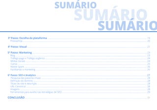 3º Passo: Escolha da plataforma ................................................................................................................................................................................. 19
Prestashop.............................................................................................................................................................................................................................. 20
4º Passo: Visual ..................................................................................................................................................................................................................... 21
5º Passo: Marketing ............................................................................................................................................................................................................ 23
Blog .......................................................................................................................................................................................................................................... 23
Tráfego pago x Tráfego orgânico ..................................................................................................................................................................................... 24
Mídias sociais ........................................................................................................................................................................................................................ 24
Canva ...................................................................................................................................................................................................................................... 25
Adobe Spark .......................................................................................................................................................................................................................... 26
Facilitando o marketing ...................................................................................................................................................................................................... 26
6º Passo: SEO e Analytics ..................................................................................................................................................................................................... 27
Pesquisa das palavras-chave ............................................................................................................................................................................................ 28
Definição do domínio .......................................................................................................................................................................................................... 28
Título do site e descrição ................................................................................................................................................................................................... 28
URL Canonical ....................................................................................................................................................................................................................... 28
Imagens .................................................................................................................................................................................................................................. 28
Ferramentas para auxílio nas estratégias de SEO ....................................................................................................................................................... 29
CONCLUSÃO ......................................................................................................................................................................................................................... 31
 