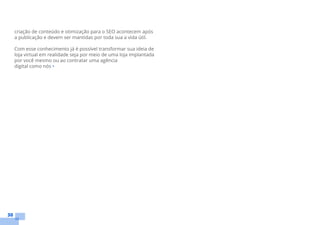 30
criação de conteúdo e otimização para o SEO acontecem após
a publicação e devem ser mantidas por toda sua a vida útil.
Com esse conhecimento já é possível transformar sua ideia de
loja virtual em realidade seja por meio de uma loja implantada
por você mesmo ou ao contratar uma agência
digital como nós •
 