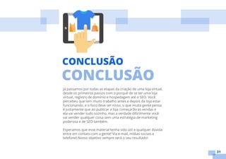 31
Já passamos por todas as etapas da criação de uma loja virtual,
desde os primeiros passos com o porquê de se ter uma loja
virtual, registro de domínio e hospedagem até o SEO. Você
percebeu que tem muito trabalho antes e depois da loja estar
funcionando, e o foco deve ser nisso, o que muita gente pensa
é justamente que ao publicar a loja começarão as vendas e
ela vai vender tudo sozinho, mas a verdade dificilmente você
vai vender qualquer coisa sem uma estratégia de marketing
poderosa e de SEO também.
Esperamos que esse material tenha sido útil e qualquer dúvida
entre em contato com a gente! Via e-mail, mídias sociais e
telefone! Nosso objetivo sempre será o seu resultado!
CONCLUSÃO
CONCLUSÃO
 
