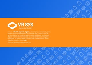 32
Somos a VR SYS Agência Digital, uma empresa de espírito jovem,
porém amadurecida a ponto de entender que a nossa razão de
ser é o alcance de metas tangíveis. Nossa paixão por tecnologias
digitais nos mantém conectados às novas tendências, soluções e
inovações. Se gostou desse e-book e quer conhecer mais nosso
trabalho entre em nosso site!
Agência Digital
Ilustrações desse ebook: Freepik e Flat Icon.
 