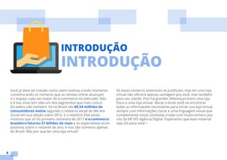 4
INTRODUÇÃO
Você já deve ter notado como saem notícias a todo momento
comemorando os números que as vendas online alcançam
e o espaço cada vez maior do e-commerce no mercado. Não
é à toa, esse tem sido um dos segmentos que mais cresce.
Os dados não mentem: Só no Brasil são 60,54 milhões de
consumidores online segundo o relatório anual do We Are
Social em sua edição sobre 2016. E o relatório Ebit ainda
mostrou que só no primeiro semestre de 2017 o e-commerce
brasileiro faturou 21 bilhões de reais e as expectativas eram
positivas sobre o restante do ano, e isso são números apenas
do Brasil. Mas por que ter uma loja virtual?
Só esses números anteriores se justificam, mas ter uma loja
virtual não oferece apenas vantagem pra você, mas também
para seu cliente. Pois há grandes diferenças entre uma loja
física e uma loja virtual. Nesse e-book você vai encontrar
todas as informações necessárias para iniciar sua loja virtual,
sempre com informações claras e uma linguagem visual que
complemente nosso conteúdo criado com muito esmero por
nós da VR SYS Agência Digital. Esperamos que esse material
seja útil para você •
INTRODUÇÃO
 