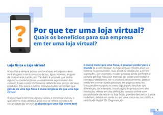 5
Loja física x Loja virtual
A loja física sempre possui um local que, em alguns casos
será alugado, e terá consumo de luz, água, internet, aluguel
de máquina de cartão, etc. Também é possível que tenha
alguns funcionários (esse possivelmente seja o maior dos
custos!). Esses custos certamente refletirão nos preços de seus
produtos. Por esses e outros motivos muitos acreditam que
gestão de uma loja física é mais complexa do que uma loja
virtual.
A loja virtual extermina alguns custos, e minimiza outros, o
que a torna mais atrativa, pois isso se reflete no preço de
seu produto ou serviço. O alcance que uma loja online tem
é muito maior que uma física, é possível vender para o
mundo se assim desejar. As lojas virtuais modificaram os
hábitos do consumidor, mas ainda há obstáculos a serem
superados, por exemplo, muitas pessoas ainda preferem a
compra em loja física por motivos de: poder pechinchar e
conseguir descontos, ver o produto pessoalmente, possuir
medo em ofertar dados pessoais em páginas web, etc.
Soluções têm surgido no meio digital para resolver tais
diferenças, por exemplo, visualização do produto em alta
resolução, vídeos em alta definição, compra online com
possibilidade de retirar na loja física, grandes descontos à vista
no boleto, débito em conta ou em uma única vez no crédito e
certificado digital SSL (Segurança) •
Por que ter uma loja virtual?
Quais os benefícios para sua empresa
em ter uma loja virtual?
 