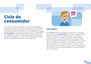 7
Ficar de fora da internet é perder uma grande visibilidade,
mas para conseguir um lugar ao sol é preciso muito trabalho
e planejamento. Vamos começar com esse processo? Antes
de tudo precisamos entender como o consumidor age, o ciclo
do consumidor, ou jornada para alguns autores. Ele revela
as motivações e como o seu cliente vai chegar até sua loja e
comprar seu produto, o ciclo serve não somente para o meio
digital, mas também para o físico. Os estágios são:
Ciclo do
consumidor
Consciência
Esse estágio refere-se a quando o consumidor se dá conta
de que tem uma necessidade, de que há um problema que
precisa de solução e que a solução seria um produto ou
serviço. Usando um exemplo nosso como agência digital,
você acabou de criar uma marca para sua empresa e quer
renovar e expandir seu negócio e se dá conta de que um site
seria uma ótima ferramenta para isso. Nesse caso você já
tem um problema e começa a estudar as soluções, a partir
do momento em que se pensa no site como ferramenta você
também já começa a pesquisar agências e desenvolvedores
para sua criação.
 