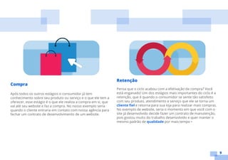 9
Compra
Após todos os outros estágios o consumidor já tem
conhecimento sobre seu produto ou serviço e o que ele tem a
oferecer, esse estágio é o que ele realiza a compra em si, que
vai até seu website e faz a compra. No nosso exemplo seria
quando o cliente entraria em contato com nossa agência para
fechar um contrato de desenvolvimento de um website.
Retenção
Pensa que o ciclo acabou com a efetivação da compra? Você
está enganado! Um dos estágios mais importantes do ciclo é a
retenção, que é quando o consumidor se sente tão satisfeito
com seu produto, atendimento e serviço que ele se torna um
cliente fiel e retorna para sua loja para realizar mais compras.
No exemplo de website, seria o momento em que você com o
site já desenvolvido decide fazer um contrato de manutenção,
pois gostou muito do trabalho desenvolvido e quer manter o
mesmo padrão de qualidade por mais tempo •
 