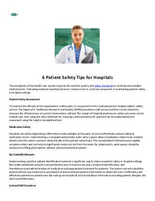 6 Patient Safety Tips for Hospitals
The complexity of the health care system requires the need for quality and safety standards to minimize preventable
medical errors. Following evidence-based practices to reduce errors is a critical component in maintaining patient safety
in hospital settings.

Patient Safety Assessment

To improve the efficacy of the organization’s safety plan, it is important to first evaluatecurrent hospital patient safety
culture. The Agency for Healthcare Research and Quality (AHRQ) provides a staff survey tool that can be utilized to
measure the effectiveness of current interventions utilized. The impact of hospital practices on safety outcomes can be
tracked over time using this data. Methods for ensuring continued safety for patients can be implemented and
reassessed using this helpful standardized tool.

Medication Safety

Hospitals can utilize digital drug information made available at the point of care to effectively reduce potential
medication errors. Implementing a computerized provider order entry system allows medication orders to be entered
directly into the system and sent electronically to the patient’s pharmacy. This standardized method ensures legible,
complete orders and can help to significantly reduce errors from the onset.For pharmacists, work spaces should be
conducive to filling prescriptions without environmental distractions.

Bar CodedWristbands

Implementing a positive patient identification systemis a significant way to improve patient safety in hospital settings.
Bar coded wristbands provide a comprehensive way to improve accuracy of patient identification, and
thereforeaccurate administration of medication and appropriate treatment for patients. The system not only identifies
patients before any treatment is provided, but stores relevant patient information to allow clinicians to efficiently and
effectively administer patient care.Bar coding can include all critical individual information including patient allergies, fall
alerts and DNR orders.

Limited Shift Durations
 