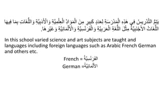 ِ‫م‬ ٍ
‫ير‬ِ‫ب‬َ‫ك‬ ٍ‫د‬َ‫د‬َ‫ع‬ِ‫ل‬ ِ‫ة‬َ‫س‬َ‫ر‬ْ‫د‬َ‫م‬ْ‫ال‬ ِ‫ه‬ِ‫ذ‬َ‫ه‬ ‫ي‬ِ‫ف‬ ُ‫يس‬ ِ
‫ر‬ْ‫د‬َّ‫ت‬‫ال‬ ُّ‫م‬ِ‫ت‬َ‫ي‬
َ‫و‬ ِ‫ة‬َّ‫ي‬ِ‫ب‬َ‫د‬َ ْ
‫ال‬ َ‫و‬ ِ‫ة‬َّ‫ي‬ِ‫م‬ْ‫ل‬ِ‫ع‬ْ‫ال‬ ِ‫اد‬ َ‫و‬َ‫م‬ْ‫ال‬ َ‫ن‬
َ‫م‬ِ‫ب‬ ِ‫ت‬‫َا‬‫غ‬ُّ‫الل‬
‫ا‬َ‫ه‬‫ي‬ِ‫ف‬ ‫ا‬
َ‫ف‬ْ‫ال‬ َ‫و‬ ِ‫ة‬َّ‫ي‬ِ‫ب‬َ‫ر‬َ‫ع‬ْ‫ال‬ ِ‫ة‬َ‫غ‬ُّ‫الل‬ َ‫ل‬ْ‫ث‬ِ‫م‬ ُ‫ة‬َّ‫ي‬ِ‫ب‬َ‫ن‬ْ‫ج‬َ‫ل‬‫ا‬ ُ‫َات‬‫غ‬ُّ‫الل‬
‫ا‬َ‫ه‬ ِ
‫ْر‬‫ي‬َ‫غ‬ َ‫و‬ ِ‫ة‬َّ‫ي‬ِ‫ن‬‫ا‬َ‫م‬ْ‫ل‬َ ْ
‫ال‬ َ‫و‬ ِ‫ة‬َّ‫ي‬ِ‫س‬ْ‫ن‬َ‫ر‬
.
In this school varied science and art subjects are taught and
languages including foreign languages such as Arabic French German
and others etc.
French = ُ‫ة‬َّ‫ي‬ِ‫س‬ْ‫ن‬َ‫ر‬َ‫ف‬‫ال‬
German =ُ‫ة‬َّ‫ي‬ِ‫ن‬‫ا‬َ‫م‬ْ‫ل‬َ‫أل‬‫ا‬
 