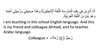 ِ‫ج‬ْ‫ن‬ِ ْ
‫اْل‬ َ‫ة‬َ‫غ‬ُّ‫الل‬ ِ‫ة‬َ‫س‬َ‫ر‬ْ‫د‬َ‫م‬ْ‫ال‬ ِ‫ه‬ِ‫ذ‬َ‫ه‬ ‫ي‬ِ‫ف‬ ُ‫س‬ ِ
‫ر‬َ‫د‬ُ‫أ‬ ‫َا‬‫ن‬َ‫أ‬
َ‫ة‬َّ‫ي‬ ِ
‫يز‬ِ‫ل‬
.
ِ‫ل‬‫ي‬ِ‫م‬َ‫ز‬ َ‫و‬ ‫ي‬ِ‫ق‬‫ي‬ِ‫د‬َ‫ص‬ ‫ا‬َ‫ذ‬َ‫ه‬ َ‫و‬
ُ‫د‬َ‫م‬ْ‫ح‬َ‫أ‬ ‫ي‬
َ‫ة‬َّ‫ي‬ِ‫ب‬َ‫ر‬َ‫ع‬ْ‫ال‬ َ‫ة‬َ‫غ‬ُّ‫الل‬ ُ‫س‬ ِ
‫ر‬َ‫د‬ُ‫ي‬ َ‫و‬ُ‫ه‬ َ‫و‬
.
I am teaching in this school English language. And this
is my friend and colleague Ahmed, and he teaches
Arabic language.
Colleague = ٌ‫ل‬‫ي‬ِ‫م‬َ‫ز‬
(
‫ج‬
)
‫ء‬ َ
‫َل‬َ‫م‬ُ‫ز‬
 