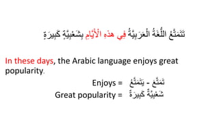 ُ‫ة‬َّ‫ي‬ِ‫ب‬َ‫ر‬َ‫ع‬ْ‫ال‬ ُ‫ة‬َ‫غ‬ُّ‫الل‬ ُ‫ع‬َّ‫ت‬َ‫م‬َ‫ت‬َ‫ت‬
َ ْ
‫ال‬ ِ‫ه‬‫هذ‬ ‫ي‬ِ‫ف‬
ِ‫ام‬َّ‫ي‬
ٍ‫ة‬َ‫ير‬ِ‫ب‬َ‫ك‬ ٍ‫ة‬َّ‫ي‬ِ‫ب‬ْ‫ع‬َ‫ش‬ِ‫ب‬
In these days, the Arabic language enjoys great
popularity.
Enjoys = َ‫ع‬َّ‫ت‬َ‫م‬َ‫ت‬
-
ُ‫ع‬َّ‫ت‬َ‫م‬َ‫ت‬َ‫ي‬
Great popularity = ٌ‫ة‬َ‫ير‬ِ‫ب‬َ‫ك‬ ٌ‫َّة‬‫ي‬ِ‫ب‬ْ‫ع‬َ‫ش‬
 