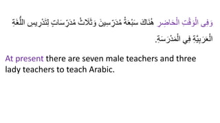 ِ
‫ر‬ ِ
‫اض‬َ‫ح‬ْ‫ال‬ ِ‫ت‬ْ‫ق‬ َ‫و‬ْ‫ال‬ ‫ى‬ِ‫ف‬ َ‫و‬
َ‫ين‬ِ‫س‬ ِ
‫ر‬َ‫د‬ُ‫م‬ ُ‫ة‬َ‫ع‬ْ‫ب‬َ‫س‬ َ‫َاك‬‫ن‬ُ‫ه‬
‫ا‬ ِ
‫يس‬ ِ
‫ر‬ْ‫د‬َ‫ت‬ِ‫ل‬ ٍ‫ت‬‫ا‬َ‫س‬ ِ
‫ر‬َ‫د‬ُ‫م‬ ُ‫ث‬ َ
‫َل‬َ‫ث‬ َ‫و‬
ِ‫ة‬َ‫غ‬ُّ‫لل‬
ِ‫ة‬َ‫س‬َ‫ر‬ْ‫د‬َ‫م‬ْ‫ال‬ ‫ي‬ِ‫ف‬ ِ‫ة‬َّ‫ي‬ِ‫ب‬َ‫ر‬َ‫ع‬ْ‫ال‬
.
At present there are seven male teachers and three
lady teachers to teach Arabic.
 
