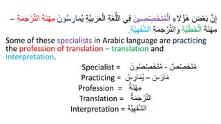 ِ‫ء‬ َ
‫َل‬ُ‫ؤ‬َ‫ه‬ َ
‫ض‬ْ‫ع‬َ‫ب‬ َّ‫ن‬ِ‫إ‬
َ‫ين‬ ِ
ُ ِ
َُ‫خ‬َ‫ت‬ُ‫م‬ْ‫ال‬
ِ‫ة‬َ‫غ‬ُّ‫الل‬ ‫ي‬ِ‫ف‬
ُ‫ي‬ ِ‫ة‬َّ‫ي‬ِ‫ب‬َ‫ر‬َ‫ع‬ْ‫ال‬
َ‫ون‬ُ‫س‬ ِ
‫ار‬َ‫م‬
َّ‫ت‬‫ال‬ َ‫ة‬َ‫ن‬ْ‫ه‬ِ‫م‬
ِ‫ة‬َ‫م‬َ‫ج‬ ْ‫ر‬
–
َ‫ة‬َ‫ن‬ْ‫ه‬ِ‫م‬
ِ‫ة‬َّ‫ي‬ِ‫َط‬‫خ‬ْ‫ال‬
ِ‫ة‬َ‫م‬َ‫ج‬ ْ‫ر‬َّ‫ت‬‫ال‬ َ‫و‬
ِ‫ة‬َّ‫ي‬ِ‫ه‬َ‫ف‬َّ‫ش‬‫ال‬
.
Some of these specialists in Arabic language are practicing
the profession of translation – translation and
interpretation.
Specialist = ٌ‫ص‬ ِ
‫َص‬‫خ‬َ‫ت‬ُ‫م‬
-
َ‫ون‬ُ‫ص‬ ِ
‫َص‬‫خ‬َ‫ت‬ُ‫م‬
Practicing = َ
‫س‬َ‫ار‬َ‫م‬
–
ُ‫س‬ ِ
‫ار‬َ‫م‬ُ‫ي‬
Profession = ٌ‫َة‬‫ن‬ْ‫ه‬ِ‫م‬
Translation = ُ‫ة‬َ‫م‬َ‫ج‬ ْ‫ر‬َّ‫ت‬‫ال‬
Interpretation = ‫َّة‬‫ي‬ِ‫ه‬َ‫ف‬َّ‫ش‬‫ال‬
 