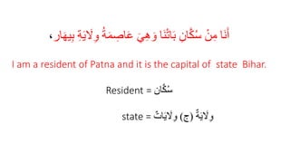 َ‫ي‬ َ
‫َل‬ِ‫و‬ ُ‫ة‬َ‫م‬ ِ
‫اص‬َ‫ع‬ َ‫ي‬ِ‫ه‬ َ‫و‬ ‫َا‬‫ن‬ْ‫ت‬‫ا‬َ‫ب‬ ِ‫ان‬َّ‫ك‬ُ‫س‬ ْ‫ن‬ِ‫م‬ ‫َا‬‫ن‬َ‫أ‬
‫ار‬َ‫ه‬‫ي‬ِ‫ب‬ ِ‫ة‬
،
I am a resident of Patna and it is the capital of state Bihar.
Resident = ‫ان‬َّ‫ك‬ُ‫س‬
state = ٌ‫ة‬َ‫ي‬ َ
‫َل‬ِ‫و‬
(
‫ج‬
)
ٌ‫ات‬َ‫ي‬ َ
‫َل‬ِ‫و‬
 