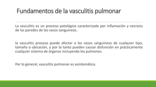 Fundamentos de la vasculitis pulmonar
La vasculitis es un proceso patológico caracterizado por inflamación y necrosis
de las paredes de los vasos sanguíneos.
la vasculitis proceso puede afectar a los vasos sanguíneos de cualquier tipo,
tamaño o ubicación, y por lo tanto pueden causar disfunción en prácticamente
cualquier sistema de órganos incluyendo los pulmones.
Por lo general, vasculitis pulmonar es asintomática.
 