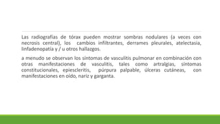 Las radiografías de tórax pueden mostrar sombras nodulares (a veces con
necrosis central), los cambios infiltrantes, derrames pleurales, atelectasia,
linfadenopatía y / u otros hallazgos.
a menudo se observan los síntomas de vasculitis pulmonar en combinación con
otras manifestaciones de vasculitis, tales como artralgias, síntomas
constitucionales, epiescleritis, púrpura palpable, úlceras cutáneas, con
manifestaciones en oído, nariz y garganta.
 