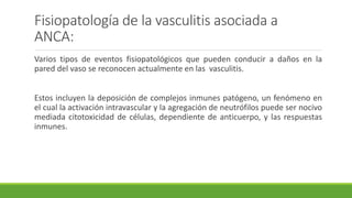 Fisiopatología de la vasculitis asociada a
ANCA:
Varios tipos de eventos fisiopatológicos que pueden conducir a daños en la
pared del vaso se reconocen actualmente en las vasculitis.
Estos incluyen la deposición de complejos inmunes patógeno, un fenómeno en
el cual la activación intravascular y la agregación de neutrófilos puede ser nocivo
mediada citotoxicidad de células, dependiente de anticuerpo, y las respuestas
inmunes.
 