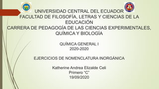 UNIVERSIDAD CENTRAL DEL ECUADOR
FACULTAD DE FILOSOFÍA, LETRAS Y CIENCIAS DE LA
EDUCACIÓN
CARRERA DE PEDAGOGÍA DE LAS CIENCIAS EXPERIMENTALES,
QUÍMICA Y BIOLOGÍA
QUÍMICA GENERAL I
2020-2020
EJERCICIOS DE NOMENCLATURA INORGÁNICA
Katherine Andrea Elizalde Celi
Primero “C”
19/09/2020
 