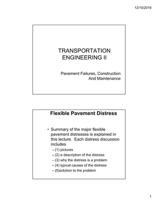 12/15/2019
1
TRANSPORTATION
ENGINEERING II
Pavement Failures, Construction
And Maintenance
Flexible Pavement Distress
• Summary of the major flexible
di i l i d i
pavement distresses is explained in
this lecture. Each distress discussion
includes
– (1) pictures
– (2) a description of the distress
(2) a description of the distress
– (3) why the distress is a problem
– (4) typical causes of the distress
– (5)solution to the problem
 