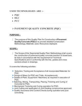 USED TECHNOLOGIES ARE :-
 PQC
 DLC
 PCC
 PAVEMENT QUALITY CONCRETE (PQC)
PURPOSE:-
 The purpose of this Quality Plan for Construction ofPavement
Quality Concrete (PQC)is to provide detailed Construction
Methodology, Materials used, Resources deployed.
SCOPE:-
 The Scope of this Segmental Quality Plan/ Methodologyshall covers
the construction of pavement quality concrete insertion of dowel bars,
tie bars in accordance with the requirement of Technical
Specifications and in conformity with the line, grades and cross
sections shown in drawings.
It covers the following activities:
Selection, Testing and Acceptance of all incorporated Materials for
PQC.
Designof Mixes for PQC and Trials, Acceptance etc.
Details of Plant, Equipment / Machinery as required in execution of
PQC.
Batching, Mixing, Transporting, Placing, Finishing and Curing of
Concrete for PQC.
Mechanized Texturing and Curing operation for PQC.
Joint Cutting and application of Joint Sealing compound as approved.
Quality Assurance and Control Checks during operation and post
concreting
 