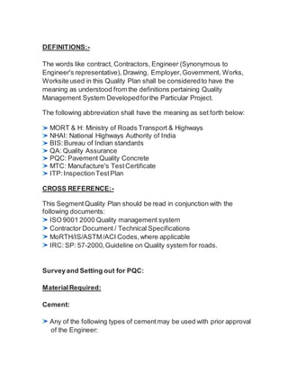 DEFINITIONS:-
The words like contract, Contractors, Engineer (Synonymous to
Engineer's representative), Drawing, Employer, Government, Works,
Worksite used in this Quality Plan shall be consideredto have the
meaning as understood from the definitions pertaining Quality
Management System Developedforthe Particular Project.
The following abbreviation shall have the meaning as set forth below:
MORT & H: Ministry of Roads Transport & Highways
NHAI: National Highways Authority of India
BIS:Bureau of Indian standards
QA: Quality Assurance
PQC: Pavement Quality Concrete
MTC: Manufacture's TestCertificate
ITP: InspectionTestPlan
CROSS REFERENCE:-
This Segment Quality Plan should be read in conjunction with the
following documents:
ISO 9001 2000 Quality management system
Contractor Document / Technical Specifications
MoRTH/IS/ASTM/ACI Codes,where applicable
IRC: SP: 57-2000,Guideline on Quality system for roads.
Surveyand Setting out for PQC:
Material Required:
Cement:
Any of the following types of cementmay be used with prior approval
of the Engineer:
 