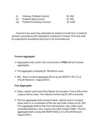(i) Ordinary Portland Cement IS: 269
(ii) Portland Slag Cement IS: 455
(iii) Portland Pozzolana Cement IS:1489
Cement to be used may preferably be obtained in bulk form.It shall be
stored in accordance with stipulations contained in Clause 1014 and shall
be subjected to acceptance test prior to its immediate use.
.
Coarse Aggregate:
Aggregates to be used in the construction of PQC will be Crushed
aggregates .
The aggregate complying IS: 383 will be used.
Max Size of coarse aggregate 25mm as per MoRTH 601.2.3.2
(Fourth Revision : August 2001).
Fine Aggregate:
Clean, natural sand from River Banas form location Triveni 20km form
Ladpura will be used. The material conforming IS:383 is ensured.
The fine aggregate shall consist of clean, natural sand or crushed
stone sand or a combination of the two and shall conform to IS: 383.
Fine aggregate shall be free from soft particles, clay, shale, loam,
cemented particles, mica, organic and other foreign matter. The fine
aggregate shall complywith MoRTH 602.2.4.3.(Fourth Revision:
August 2001).
 