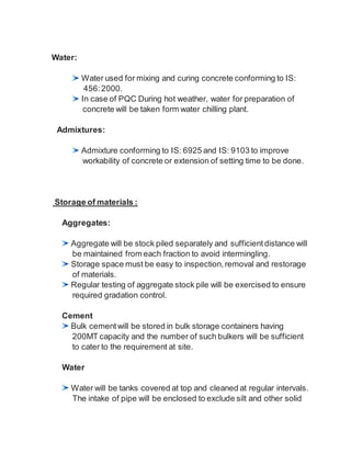 Water:
Water used for mixing and curing concrete conforming to IS:
456:2000.
In case of PQC During hot weather, water for preparation of
concrete will be taken form water chilling plant.
Admixtures:
Admixture conforming to IS: 6925 and IS: 9103 to improve
workability of concrete or extension of setting time to be done.
Storage of materials :
Aggregates:
Aggregate will be stock piled separately and sufficient distance will
be maintained from each fraction to avoid intermingling.
Storage space must be easy to inspection, removal and restorage
of materials.
Regular testing of aggregate stock pile will be exercised to ensure
required gradation control.
Cement
Bulk cementwill be stored in bulk storage containers having
200MT capacity and the number of such bulkers will be sufficient
to cater to the requirement at site.
Water
Water will be tanks covered at top and cleaned at regular intervals.
The intake of pipe will be enclosed to exclude silt and other solid
 