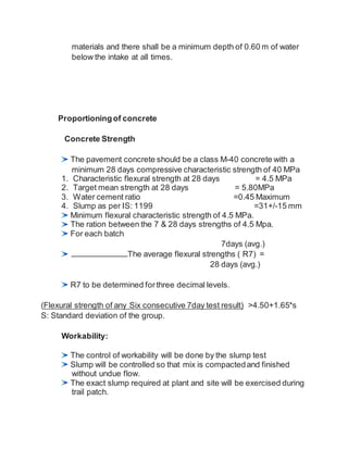 materials and there shall be a minimum depth of 0.60 m of water
below the intake at all times.
Proportioningof concrete
Concrete Strength
The pavement concrete should be a class M-40 concrete with a
minimum 28 days compressive characteristic strength of 40 MPa
1. Characteristic flexural strength at 28 days = 4.5 MPa
2. Target mean strength at 28 days = 5.80MPa
3. Water cement ratio =0.45 Maximum
4. Slump as per IS: 1199 =31+/-15 mm
Minimum flexural characteristic strength of 4.5 MPa.
The ration between the 7 & 28 days strengths of 4.5 Mpa.
For each batch
7days (avg.)
The average flexural strengths ( R7) =
28 days (avg.)
R7 to be determined forthree decimal levels.
(Flexural strength of any Six consecutive 7day test result) >4.50+1.65*s
S: Standard deviation of the group.
Workability:
The control of workability will be done by the slump test
Slump will be controlled so that mix is compactedand finished
without undue flow.
The exact slump required at plant and site will be exercised during
trail patch.
 