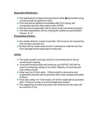 Separation Membrane:
Two applications of approved wax-based white �pigmented curing
compound will be applied on DLC.
First coat will be applied immediately after DLC laying and
compactionand the other before start of PQC.
The process of application will be done using mechanical sprayer.
The other parameters will be meeting the additional specification
Clause- A-12.
Preparation of base :
Any visible defects / cracks more than 10mm size to be required by
fine cement concrete mix.
Surface will be made clean of dirt or extraneous material and free
from damage before application compound.
Joints:
The exact location and type of joint to be transferred at site as
mentioned in drawing.
Concrete Penetrometer and testing as per ASTM C 403 will be
used in monitoring setting of concrete / Maturity of concrete and
saw cutting period.
Initial saw cut of 3mm wide , 100mm depthin transverse and
longitudinal directionwill be provided after initial set(approximately
6~8hrs).
Final saw cutting 10~12mm wide ,20~25mm depthwill de provided
after 14days of curing at accommodate joint sealant.
The staggering of transverse joints with reference to the base will
be minimum 0.3m.
 