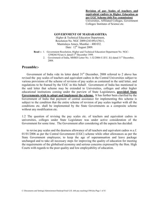 C:Documents and SettingsAdministratorDesktopFinal G.R. (6th pay teaching)1508.doc/Page 1 of 41
Revision of pay Scales of teachers and
equivalent cadres in Higher Education as
per UGC Scheme (6th Pay commission)
Universities, Affiliated Colleges, Government
Colleges/ Institutes of Science etc.
GOVERNMENT OF MAHARASHTRA
Higher & Technical Education Department,
Resolution No. NGC 2009/(243/09)-UNI-1,
Mantralaya Annex, Mumbai – 400 032.
Date: 12th
August 2009.
Read :- 1. Government Resolution, Higher and Technical Education Department No. NGC-
1298[4619]/uni.4, dated11th
December 1999.
2. Government of India, MHRD Letter No. 1-32/2006-U.II/U. I(i) dated 31st
December,
2008.
Preamble:-
Government of India vide its letter dated 31st
December, 2008 referred to 2 above has
revised the pay scales of teachers and equivalent cadres in the Central Universities subject to
various provisions of the scheme of revision of pay scales as contained in the said letter, and
regulations to be framed by the UGC in this behalf. Government of India has mentioned in
the said letter that scheme may be extended to Universities, colleges and other higher
educational institutions coming under the purview of State Legislatures, provided State
Governments wish to adopt and implement the scheme. It has further been clarified by the
Government of India that payment of central assistance for implementing this scheme is
subject to the condition that the entire scheme of revision of pay scales together with all the
conditions etc. shall be implemented by the State Governments as a composite scheme
without any modification etc.
1.2 The question of revising the pay scales etc. of teachers and equivalent cadres in
universities, colleges under State Legislature was under active consideration of the
Government for some time. The Government after considering all the aspects has decided:
to revise pay scales and the dearness allowance of all teachers and equivalent cadres w.e.f.
01/01/2006 as per the Central Government (UGC) scheme while other allowances as per the
State Government employees; to keep the age of superannuation and leave package
unchanged and to take all necessary steps for improving the quality of education for meeting
the requirements of the globalised economy and serious concerns expressed by the Hon. High
Courts with regards to the poor quality and low employability of education.
 