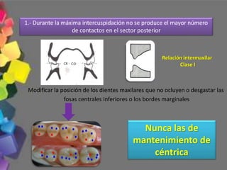 1.- Durante la máxima intercuspidación no se produce el mayor número
de contactos en el sector posterior
Modificar la posición de los dientes maxilares que no ocluyen o desgastar las
fosas centrales inferiores o los bordes marginales
Nunca las de
mantenimiento de
céntrica
Relación intermaxilar
Clase I
 