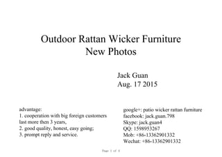 Outdoor Rattan Wicker Furniture
New Photos
Jack Guan
Aug. 17 2015
google+: patio wicker rattan furniture
facebook: jack.guan.798
Skype: jack.guan4
QQ: 1598953267
Mob: +86-13362901332
Wechat: +86-13362901332
advantage:
1. cooperation with big foreign customers
last more then 3 years,
2. good quality, honest, easy going;
3. prompt reply and service.
Page 1 of 4
 