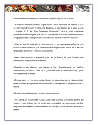 Debe considerar los siguientes pasos para dirigir el trabajo de los alumnos:


1-Revisar de manera detallada la plataforma virtual Recursos de Historia, ir a la
sección “Inicio Docente” donde podrá descargar la planificación de la clase teórica
y práctica N° 6 “La Gran Depresión Económica”, para la clase expositiva-
participativa debe dirigirse a la sección “propuestas didácticas” donde encontrara
una presentación power point alusiva al tema de estudio entre otros recursos.


2-Una vez que ha realizado la clase número 11, se recomienda realizar la guía
didáctica de la subunidad que se encuentra en la plataforma virtual, en la sección
“propuestas didácticas” (material descargable).


3-Leer detenidamente el presente guión del profesor y la guía didáctica que
corresponda a la subunidad de estudio.


4-Solicitar a los alumnos que revisen y lean detenidamente los cuadros
informativos y las instrucciones de la guía e indicarles el tiempo de trabajo, guiar
constantemente el trabajo.


5-Revisar junto con los alumnos las rúbricas de autoevaluación de cada actividad,
debe indicarles el objetivo de la autoevaluación, la importancia y objetividad de la
misma.


6-Revisar las actividades en conjunto con los alumnos.


7-Por último, se recomienda realizar junto a los alumnos un balance general del
trabajo y una síntesis de los contenidos estudiados, se recomienda plantear
preguntas de reflexión a modo de cierre del trabajo y anotar las respuestas en la
pizarra.
 