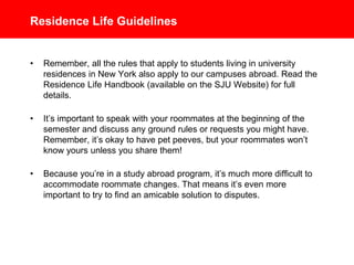 Residence Life Guidelines
• Remember, all the rules that apply to students living in St. John’s
University residences in New York also apply to our campuses abroad
and your stay at any hotel on an SJU excursion. Read the Residence
Life Handbook (available on the SJU Website) for full details.
• It’s important to speak with your roommates at the beginning of the
semester and discuss any ground rules or requests you might have.
Remember, it’s okay to have pet peeves, but your roommates won’t
know yours unless you share them!
• Because you’re in a study abroad program, it’s much more difficult to
accommodate roommate changes. That means it’s even more
important to try to find an amicable solution to disputes.
 