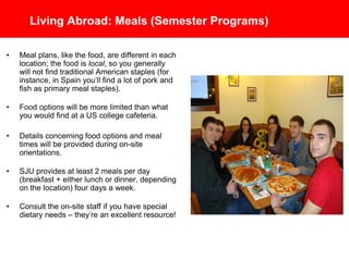Living Abroad: Meals (Semester Programs)
• Meal plans, like the food, are different in each
location; the food is local, so you generally will
not find traditional American staples (for
instance, in Spain you’ll find a lot of pork and
fish as primary meal staples).
• Food options will be more limited than what you
would find at a U.S. college cafeteria.
• Details concerning food options and meal times
will be provided during on-site orientations.
• SJU provides roughly 4 breakfasts + 4 other
meals per week, on average (through a
combination of cafeteria meals and meal
vouchers depending on the location) four days
a week.
• Consult the on-site staff if you have special
dietary needs – they’re an excellent resource!
 
