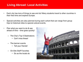 Living Abroad: Local Activities
• Each city has tons of things to see and do! Many students travel to other countries in
their free time and explore Europe.
• Special activities are also planned during each cohort that can range from group
trips to historical cities to special cultural events.
• Plan what you want to do & see
ahead of time – time goes quickly!
– The City’s Top 5 Destinations
• Can’t miss these!
– The Banner Events
• Tell your friends!
– On-Site Staff Favorites
• Do as the locals do
 