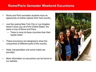 Rome/Paris Semester Weekend Excursions
• Rome and Paris semester students have an
opportunity to further explore their host country.
• Just like seeing New York City or Los Angeles
doesn’t show you all of the United States, the
same is true of Rome and Paris
– There is more to these countries than their
capital cities!
• These excursions are designed to show the
uniqueness of different parts of the country.
• Hotel, transportation and some meals are
provided.
• More information on excursions can be found on
the Global Studies website.
 
