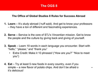 The OGS 8
The Office of Global Studies 8 Rules for Success Abroad
1. Learn – It’s study abroad (‘nuff said). And get to know your
professors – they have a ton of different and fascinating experiences.
2. Serve – Service is the core of SJU’s Vincentian mission. Get to know
the people and the culture by giving back and giving of yourself.
3. Speak – Learn 10 words in each language you encounter. Start with
“hello,” “please,” and “thank you”
• Extra Credit: Make it 10 phrases! (“How are you?” “Nice to meet
you”)
4. Eat – Try at least 5 new foods in every country, even if
you start simple – a new flavor of potato chips. And don’t
be afraid of escargot – it’s delicious!
 