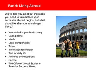 Part 6: Living Abroad
• Your arrival in your host country
• Calling home
• Meals
• Local transportation
• Travel
• Information technology
• Tips for daily life
• Activities and excursions
• Service
• The Office of Global Studies 8
Rules for Success Abroad
We’ve told you all about the steps
you need to take before your
semester studying abroad begins,
but what about life after you
actually get there?
 
