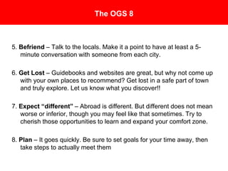 The OGS 8
The Office of Global Studies 8 Rules for Success Abroad
5. Befriend – Talk to the locals. Make it a point to have at least a 5-
minute conversation with someone from each city.
6. Get Lost – Guidebooks and websites are great, but why not come up
with your own places to recommend? Get lost in a safe part of town
and truly explore. Let us know what you discover!!
7. Expect “different” – Abroad is different. But different does not mean
worse or inferior, though you may feel like that sometimes. Try to
cherish those opportunities to learn and expand your comfort zone.
8. Plan – It goes quickly. Be sure to set goals for your time away, then
take steps to actually meet them.
 