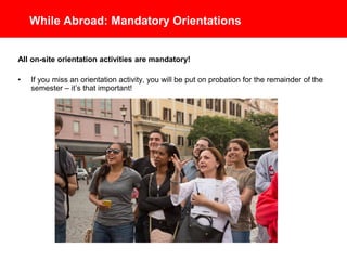 While Abroad: Mandatory Orientations
All on-site orientation activities are mandatory!
• If you miss an orientation activity, you will be put on probation for the
remainder of the semester – it’s that important!
 