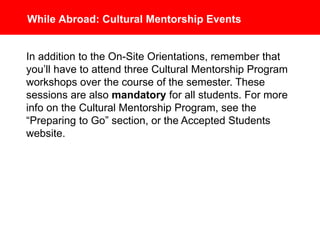While Abroad: Cultural Mentorship Events
In addition to the On-Site Orientations, remember that you’ll
have to attend 3 Cultural Mentorship Program workshops
over the course of the semester. These sessions are also
mandatory for all students. For more info on the Cultural
Mentorship Program, see the “Preparing to Go” section, or
the Accepted Students website.
 