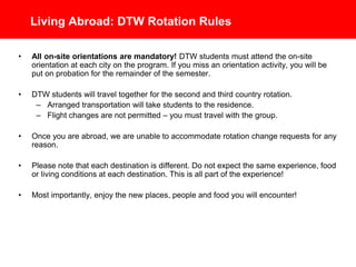 Living Abroad: DTW Rotation Rules
• All on-site orientations are mandatory! DTW students must attend the on-site
orientation at each city on the program. If you miss an orientation activity, you will be
put on probation for the remainder of the semester.
• DTW students will travel together for the second and third country rotation.
– Arranged transportation will take students to the residence.
– Flight changes are not permitted – you must travel with the group.
• Once you are abroad, we are unable to accommodate rotation change requests for
any reason.
• Please note that each destination is different. Do not expect the same experience,
food or living conditions at each destination. This is all part of the experience!
• Most importantly, enjoy the new places, people and food you will encounter!
 