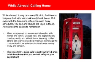 While Abroad: Calling Home
• Make sure you set up a communication plan with
friends and family. Discuss how, and approximately
how frequently, you will call them. You may not be
able to call every day and it’s important to manage the
communication expectations to avoid unnecessary
worry and concern.
• Most importantly, make sure to call your loved ones
to let them know that you arrived safely at your
destination!
While abroad, it may be more difficult to find time to
keep contact with friends & family back home. But
even with the time zone differences and busy
schedules, you can and should still keep in touch.
Here are some basics to remember:
 
