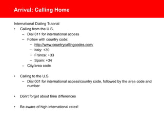 Arrival: Calling Home
International Dialing Tutorial
• Calling from the U.S.
– Dial 011 for international access
– Follow with country code:
• http://www.countrycallingcodes.com/
• Italy: +39
• France: +33
• Spain: +34
– City/area code
• Calling to the U.S.
– Dial 001 for international access/country code, followed by the area code and
number
• Don’t forget about time differences
• Be aware of high international calling rates!
 