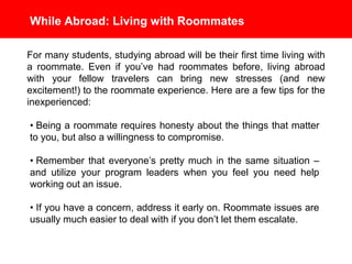 While Abroad: Living with Roommates
For many students, studying abroad will be their first time living with
a roommate. Even if you’ve had roommates before, living abroad
with your fellow travelers can bring new stresses (and new
excitement!) to the roommate experience. Here are a few tips for
the inexperienced:
• Being a roommate requires honesty about the things that matter
to you, but also a willingness to compromise.
• Remember that everyone’s pretty much in the same situation –
and utilize your program leaders when you feel you need help
working out an issue.
• If you have a concern, address it early on. Roommate issues
are usually much easier to deal with if you don’t let them escalate.
 