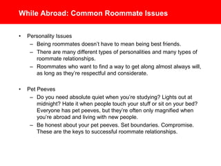 While Abroad: Common Roommate Issues
• Personality Issues
– Being roommates doesn’t have to mean being best friends.
– There are many different types of personalities and many types of
roommate relationships.
– Roommates who want to find a way to get along almost always will,
as long as they’re respectful and considerate.
• Pet Peeves
– Do you need absolute quiet when you’re studying? Lights out at
midnight? Hate it when people touch your stuff or sit on your bed?
Everyone has pet peeves, but they’re often only magnified when
you’re abroad and living with new people.
– Be honest about your pet peeves. Set boundaries. Compromise.
These are the keys to successful roommate relationships.
 