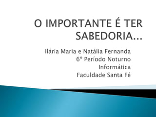 O IMPORTANTE É TER SABEDORIA... Ilária Maria e Natália Fernanda 6º Período Noturno Informática Faculdade Santa Fé  