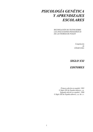 1
PSICOLOGÍA GENÉTICA
Y APRENDIZAJES
ESCOLARES
RECOPILACIÓN DE TEXTOS SOBRE
LAS APLICACIONES PEDAGÓGICAS
DE LAS TEORÍAS DE PIAGET
Compilación
de
CÉSAR COLL
SIGLO XXI
EDITORES
Primera edición en español, 1983
© Siglo XXI de España editores, s.a.
Segunda edición en español,. 1986
© Siglo XXI de España editores, s.a. de c.v.
 